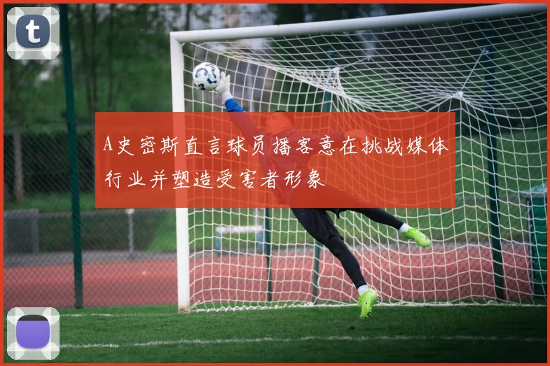A史密斯直言球员播客意在挑战媒体行业并塑造受害者形象