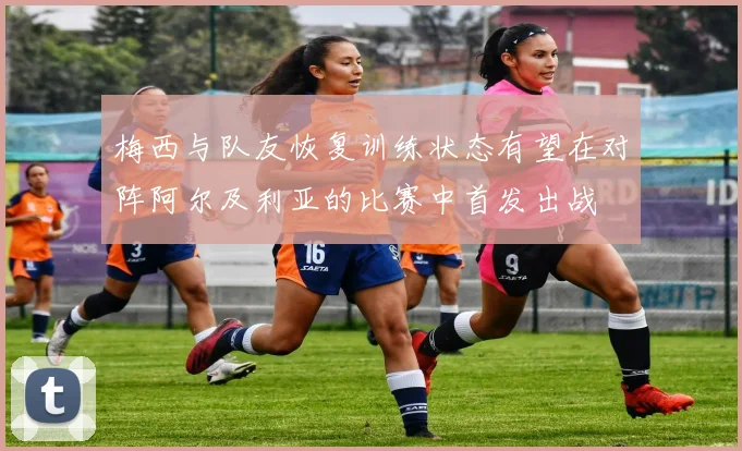 梅西与队友恢复训练状态有望在对阵阿尔及利亚的比赛中首发出战