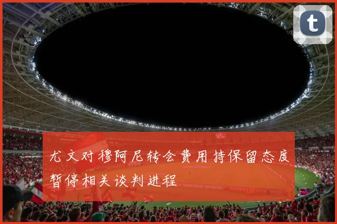 尤文对穆阿尼转会费用持保留态度暂停相关谈判进程