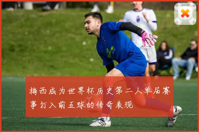 梅西成为世界杯历史第二人单届赛事打入前五球的传奇表现