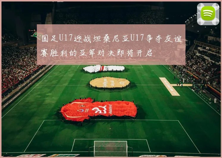 国足U17迎战坦桑尼亚U17争夺友谊赛胜利的亚军对决即将开启
