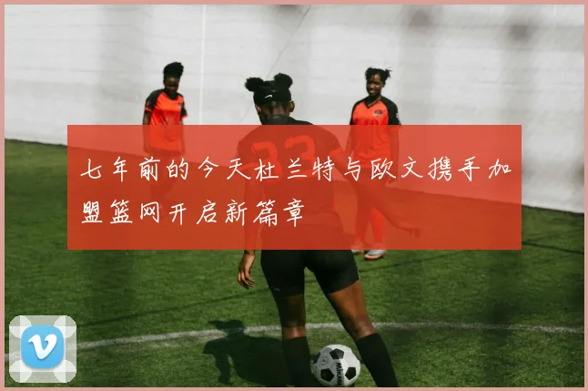 七年前的今天杜兰特与欧文携手加盟篮网开启新篇章