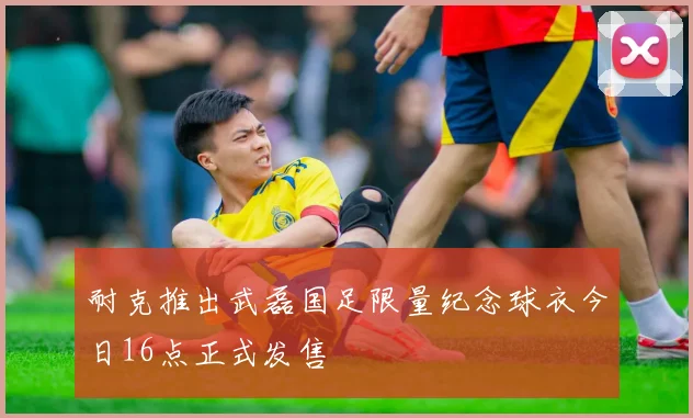 耐克推出武磊国足限量纪念球衣今日16点正式发售