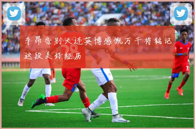 李昂告别大连英博感慨万千将铭记这段美好经历