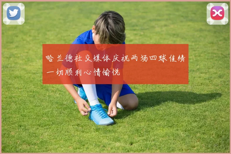 哈兰德社交媒体庆祝两场四球佳绩一切顺利心情愉悦