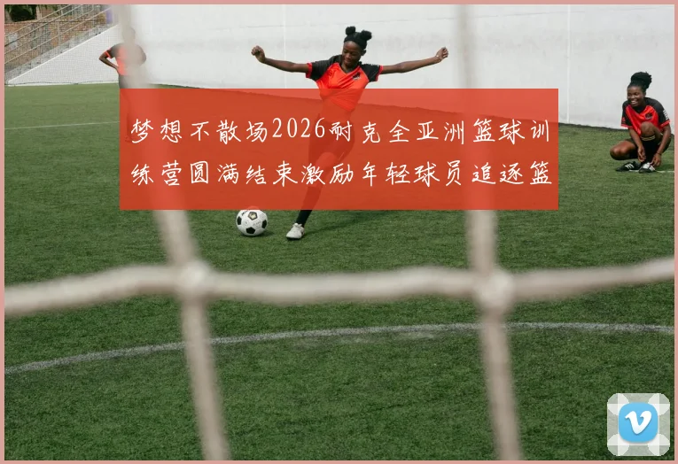 梦想不散场2026耐克全亚洲篮球训练营圆满结束激励年轻球员追逐篮球梦想