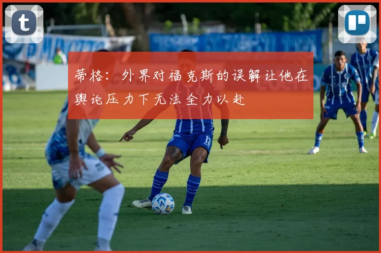 蒂格：外界对福克斯的误解让他在舆论压力下无法全力以赴