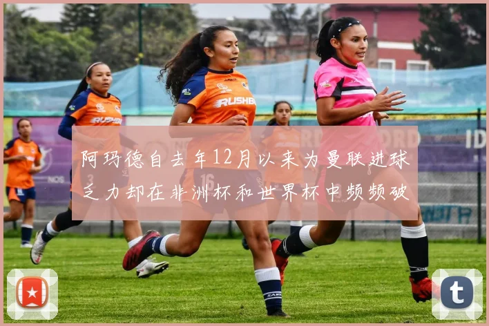 阿玛德自去年12月以来为曼联进球乏力却在非洲杯和世界杯中频频破门