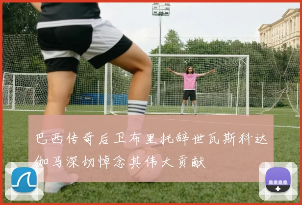 巴西传奇后卫布里托辞世瓦斯科达伽马深切悼念其伟大贡献