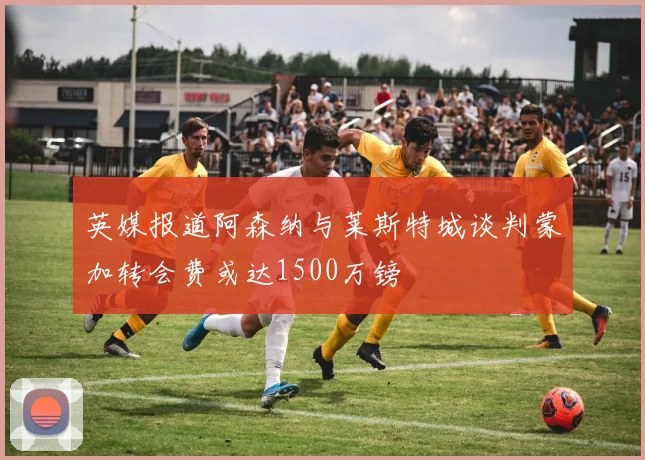 英媒报道阿森纳与莱斯特城谈判蒙加转会费或达1500万镑