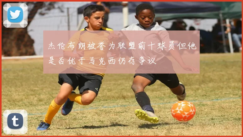 杰伦布朗被誉为联盟前十球员但他是否优于马克西仍存争议